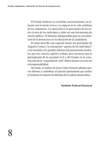 8 
Estado, ciudadanía y educación: las fuerzas de la democracia 
El Estado moderno se consolida, necesariamente, en relación con la moral cívica y se expresa en la vida cotidiana de los ciudadanos. La educación es la generadora de los actos cívicos de los individuos y debe ser una herramienta de interés público. El binomio indispensable para la consolidación de la democracia es la educación de la ciudadanía. 
El autor describe con especial interés los postulados de Auguste Comte y la concepción “egoísta de los individuos” y los traslada a los grandes dilemas del pensamiento moderno, que son: ciencia, capital y trabajo, para reconocer que la participación de la sociedad civil y del Estado en la construcción de la “seguridad de vida” deben basarse en actos de corresponsabilidad. 
Sin duda, el análisis de Juan Carlos Geneyro plantea nuevos dilemas y contribuye al ejercicio permanente que realiza el Instituto en materia de difusión de la cultura democrática. 
Instituto Federal Electoral  