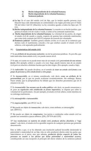 b) Hecho independiente de la voluntad humana;
c) Hecho dependiente de la voluntad humana; y
d) Sentencia judicial.
a) La ley: Es el caso del estado civil de hijo, que lo tendrá aquella persona cuya
filiación haya sido determinada en conformidad a las reglas previstas por el Título
VII del Libro I del CC (filiación). La ley considera iguales a todos los hijos (art. 33
CC).
b) Hecho independiente de la voluntad humana: La muerte es un hecho jurídico, que
genera el estado civil de viudo o viuda, si antes se ha contraído matrimonio.
c) Hecho dependiente de la voluntad humana: La voluntad de las partes, da origen
al estado civil de casado o casada, respecto de quienes han contraído matrimonio,
que como todo contrato (art 102 CC) requiere de acuerdo de voluntades.
d) Sentencia judicial: También genera estados civiles; es el caso de la sentencia que
declara nulo el matrimonio, concede a los que estaban casado el estado civil de
solteros, o de separados judicialmente.
IV) Características del estado civil:
1° Es un atributo de las personas naturales -no de las personas jurídicas-. Es por ello, que
todo individuo tiene estado civil y no puede carecer de él.
2° Es uno, en cuanto no se puede tener más de un estado civil, proveniente de una misma
fuente. (Por ejemplo, soltero y casado a la vez). Ergo, puede tenerse más de un estado
civil pero en relación a distintas fuentes que les den origen. (Por ejemplo, casado e hijo).
3º Es indivisible: No puede dividirse, en el sentido de tener un estado civil frente a un
grupo de personas y otro estado frente a otro grupo.
4º Es incomerciable, en sí mismo considerado, vale decir, como un atributo de la
personalidad, por lo que no puede avaluarse económicamente. Sin embargo, Ramos
Pazos señala, que la jurisprudencia ha fallado que los derechos pecuniarios que de él
emanen si lo son.
5º Es irrenunciable: Sus normas son de orden público vale decir, no puede renunciarse a
él, pues su regulación está establecida en forma imperativa, se impone por sobre la
voluntad de los particulares. Así por ejemplo, el estado civil de soltero, existe mientras no
se contraiga matrimonio.
6º Es intransferible e intrasmisible.
7º Es imprescriptible. (art.195 CC inc.2)
8° No puede ser objeto de transacción, vale decir, como atributo, es intransigible
(art. 2450 CC).
9° No puede ser objeto de compromiso. Los juicios o contiendas sobre estado civil no
pueden ser sometidos a jueces árbitros. (230 y 357 N°4 del COT).
10º Las resoluciones en materia de estado civil, producen efectos absolutos o “erga
omnes”, vale decir, el estado civil es oponible respecto de cualquier persona que pretenda
desconocerlo.
Esto se debe a que, si se ha obtenido una resolución judicial favorable declarando la
paternidad o maternidad de un hijo, ésta no sólo producirá efectos entre las partes que
intervinieron en el juicio, sino que además, producirá efectos respecto de todas las
personas en cuanto a los efectos que dicha paternidad o maternidad acarrea,
constituyendo así una excepción al principio del efecto relativo de la sentencia judicial
 