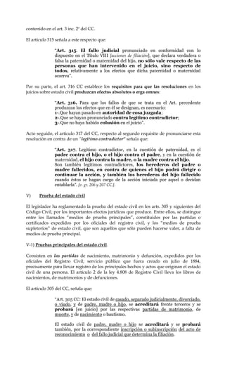 contenido en el art. 3 inc. 2º del CC.
El artículo 315 señala a este respecto que:
“Art. 315. El fallo judicial pronunciado en conformidad con lo
dispuesto en el Título VIII [acciones de filiación], que declara verdadera o
falsa la paternidad o maternidad del hijo, no sólo vale respecto de las
personas que han intervenido en el juicio, sino respecto de
todos, relativamente a los efectos que dicha paternidad o maternidad
acarrea”.
Por su parte, el art. 316 CC establece los requisitos para que las resoluciones en los
juicios sobre estado civil produzcan efectos absolutos o erga omnes:
“Art. 316. Para que los fallos de que se trata en el Art. precedente
produzcan los efectos que en él se designan, es necesario:
1-.Que hayan pasado en autoridad de cosa juzgada;
2-.Que se hayan pronunciado contra legítimo contradictor;
3-.Que no haya habido colusión en el juicio”.
Acto seguido, el artículo 317 del CC, respecto al segundo requisito de pronunciarse esta
resolución en contra de un “legitimo contradictor” señala que:
“Art. 317. Legítimo contradictor, en la cuestión de paternidad, es el
padre contra el hijo, o el hijo contra el padre, y en la cuestión de
maternidad, el hijo contra la madre, o la madre contra el hijo.
Son también legítimos contradictores, los herederos del padre o
madre fallecidos, en contra de quienes el hijo podrá dirigir o
continuar la acción, y también los herederos del hijo fallecido
cuando éstos se hagan cargo de la acción iniciada por aquel o decidan
entablarla”. [v. gr. 206 y 207 CC.].
V) Prueba del estado civil
El legislador ha reglamentado la prueba del estado civil en los arts. 305 y siguientes del
Código Civil, por los importantes efectos jurídicos que produce. Entre ellos, se distingue
entre los llamados “medios de prueba principales”, constituidos por las partidas o
certificados expedidos por los oficiales del registro civil, y los “medios de prueba
supletorios” de estado civil, que son aquellos que sólo pueden hacerse valer, a falta de
medios de prueba principal.
V-1) Pruebas principales del estado civil.
Consisten en las partidas de nacimiento, matrimonio y defunción, expedidos por los
oficiales del Registro Civil; servicio público que fuera creado en julio de 1884,
precisamente para llevar registro de los principales hechos y actos que originan el estado
civil de una persona. El artículo 2 de la ley 4.808 de Registro Civil lleva los libros de
nacimientos, de matrimonios y de defunciones.
El artículo 305 del CC, señala que:
“Art. 305 CC: El estado civil de casado, separado judicialmente, divorciado,
o viudo, y de padre, madre o hijo, se acreditará frente terceros y se
probará [en juicio] por las respectivas partidas de matrimonio, de
muerte, y de nacimiento o bautismo.
El estado civil de padre, madre o hijo se acreditará y se probará
también, por la correspondiente inscripción o subinscripción del acto de
reconocimiento o del fallo judicial que determina la filiación.
 