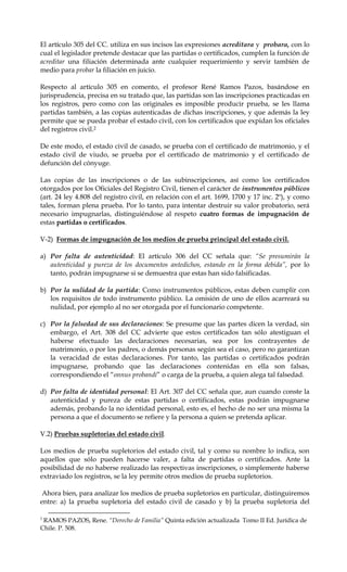 El artículo 305 del CC. utiliza en sus incisos las expresiones acreditara y probara, con lo
cual el legislador pretende destacar que las partidas o certificados, cumplen la función de
acreditar una filiación determinada ante cualquier requerimiento y servir también de
medio para probar la filiación en juicio.
Respecto al artículo 305 en comento, el profesor René Ramos Pazos, basándose en
jurisprudencia, precisa en su tratado que, las partidas son las inscripciones practicadas en
los registros, pero como con las originales es imposible producir prueba, se les llama
partidas también, a las copias autenticadas de dichas inscripciones, y que además la ley
permite que se pueda probar el estado civil, con los certificados que expidan los oficiales
del registros civil.2
De este modo, el estado civil de casado, se prueba con el certificado de matrimonio, y el
estado civil de viudo, se prueba por el certificado de matrimonio y el certificado de
defunción del cónyuge.
Las copias de las inscripciones o de las subinscripciones, así como los certificados
otorgados por los Oficiales del Registro Civil, tienen el carácter de instrumentos públicos
(art. 24 ley 4.808 del registro civil, en relación con el art. 1699, 1700 y 17 inc. 2º), y como
tales, forman plena prueba. Por lo tanto, para intentar destruir su valor probatorio, será
necesario impugnarlas, distinguiéndose al respeto cuatro formas de impugnación de
estas partidas o certificados.
V-2) Formas de impugnación de los medios de prueba principal del estado civil.
a) Por falta de autenticidad: El artículo 306 del CC señala que: “Se presumirán la
autenticidad y pureza de los documentos antedichos, estando en la forma debida”, por lo
tanto, podrán impugnarse si se demuestra que estas han sido falsificadas.
b) Por la nulidad de la partida: Como instrumentos públicos, estas deben cumplir con
los requisitos de todo instrumento público. La omisión de uno de ellos acarreará su
nulidad, por ejemplo al no ser otorgada por el funcionario competente.
c) Por la falsedad de sus declaraciones: Se presume que las partes dicen la verdad, sin
embargo, el Art. 308 del CC advierte que estos certificados tan sólo atestiguan el
haberse efectuado las declaraciones necesarias, sea por los contrayentes de
matrimonio, o por los padres, o demás personas según sea el caso, pero no garantizan
la veracidad de estas declaraciones. Por tanto, las partidas o certificados podrán
impugnarse, probando que las declaraciones contenidas en ella son falsas,
correspondiendo el “onnus probandi” o carga de la prueba, a quien alega tal falsedad.
d) Por falta de identidad personal: El Art. 307 del CC señala que, aun cuando conste la
autenticidad y pureza de estas partidas o certificados, estas podrán impugnarse
además, probando la no identidad personal, esto es, el hecho de no ser una misma la
persona a que el documento se refiere y la persona a quien se pretenda aplicar.
V.2) Pruebas supletorias del estado civil.
Los medios de prueba supletorios del estado civil, tal y como su nombre lo indica, son
aquellos que sólo pueden hacerse valer, a falta de partidas o certificados. Ante la
posibilidad de no haberse realizado las respectivas inscripciones, o simplemente haberse
extraviado los registros, se la ley permite otros medios de prueba supletorios.
Ahora bien, para analizar los medios de prueba supletorios en particular, distinguiremos
entre: a) la prueba supletoria del estado civil de casado y b) la prueba supletoria del
2
RAMOS PAZOS, Rene. “Derecho de Familia” Quinta edición actualizada Tomo II Ed. Jurídica de
Chile. P. 508.
 