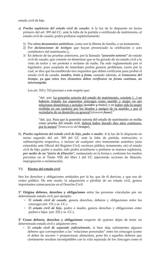 estado civil de hijo.
a) Prueba supletoria del estado civil de casado: A la luz de lo dispuesto en inciso
primero del art. 309 del CC, ante la falta de la partida o certificado de matrimonio, el
estado civil de casado, podrá probarse supletoriamente:
1) Por otros documentos auténticos, como son la libreta de familia, o un testamento.
2) Por declaraciones de testigos que hayan presenciado la celebración o acto
constitutivo del matrimonio y,
3) En defecto de las pruebas anteriores, por la llamada “posesión notoria” de estado
civil de casado, que consiste en demostrar que se ha gozado de un estado civil a la
vista de todos y sin protesta o reclamo de nadie. Ha sido reglamentado por el
legislador, pues aceptarla de inmediato podría generar problemas, razón por la
cual, se dice que ha establecido tres requisitos que deben verificarse para probar el
estado civil de casado: nombre, trato y fama, sumado además, al transcurso del
tiempo, ya que estos tres elementos deben verificarse en forma continua, no
interrumpida.
Los art. 310 y 312 precisan a este respeto que:
“Art. 310. La posesión notoria del estado de matrimonio, consiste (…) en
haberse tratado los supuestos cónyuges como marido y mujer en sus
relaciones domésticas y sociales [nombre y trato]; y en haber sido la mujer
recibida en ese carácter por los deudos y amigos de su marido, y por el
vecindario de su domicilio en general [elemento fama].”
“Art. 312. Para que la posesión notoria del estado de matrimonio se reciba
como prueba del estado civil, deberá haber durado diez años continuos,
por lo menos” [transcurso del tiempo].
b) Prueba supletoria del estado civil de hijo, padre o madre: A la luz de lo dispuesto en
inciso segundo del art. 309 del CC ante la falta de partida, instrucción, o
subinscripción respectiva, o incluso de cualquier otro instrumento autentico (acta
extendida ante Oficial del Registro Civil, escritura pública, testamento, etc) el estado
civil de hijo, padre o madre, sólo podrá acreditarse o probarse se manera supletoria,
por medio de un “juicio de filiación”, sustanciado en la forma y conforme los medios
previstos en el Título VIII del libro I del CC (ejerciendo acciones de filiación,
impugnación o reclamación).
VI) Efectos del estado civil
Son los derechos y obligaciones señalados por la ley que de él derivan, y que son de
orden público. De este modo, la adquisición o pérdida de un estado civil, genera
importantes consecuencias en el Derecho Civil:
1º Origina deberes, derechos y obligaciones entre las personas vinculadas por un
determinado estado civil, por ejemplo:
- El estado civil de casado, genera derechos, deberes y obligaciones entre los
cónyuges (art. 131 y ss. CC.).
- El estado civil de hijo, padre o madre, genera derechos y obligaciones entre
padres e hijos. (art. 222 y ss. CC.).
2° Cesan deberes, derechos y obligaciones respecto de quienes dejan de tener un
determinado estado civil y adquieren otro:
- El estado civil de separado judicialmente, si bien deja subsistentes algunos
deberes que corresponden a las “relaciones personales” entre los cónyuges (como
el deber de socorro = proporcionar alimentos), pone fin a aquellos deberes que
ciertamente resultan incompatibles con la vida separada de los cónyuges como el
 