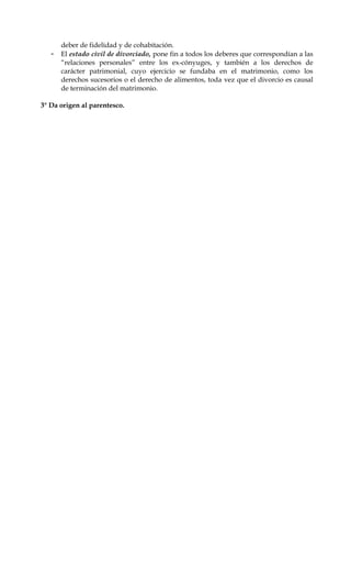 deber de fidelidad y de cohabitación.
- El estado civil de divorciado, pone fin a todos los deberes que correspondían a las
“relaciones personales” entre los ex-cónyuges, y también a los derechos de
carácter patrimonial, cuyo ejercicio se fundaba en el matrimonio, como los
derechos sucesorios o el derecho de alimentos, toda vez que el divorcio es causal
de terminación del matrimonio.
3° Da origen al parentesco.
 