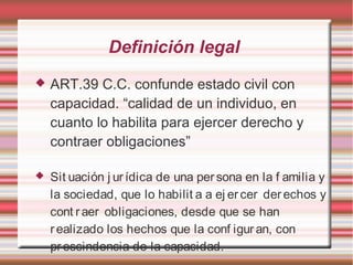 Definición legal
 ART.39 C.C. confunde estado civil con
capacidad. “calidad de un individuo, en
cuanto lo habilita para ejercer derecho y
contraer obligaciones”
 Sit uación j ur ídica de una per sona en la f amilia y
la sociedad, que lo habilit a a ej er cer derechos y
cont raer obligaciones, desde que se han
realizado los hechos que la conf igur an, con
prescindencia de la capacidad.​
 
