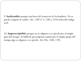9. Inalienable: porque esta fuera del comercio de los hombres. No se
puede comprar ni vender. Art. 1282 nº 2, 1285 y 2154 todos del código
civil.
10. Imprescriptible: porque no se adquiere o se pierde por el simple
paso del tiempo. Se habla de prescripción cuando por el simple pasaje del
tiempo algo se adquiere o se pierde. Art.226, 1188, 1193.
 