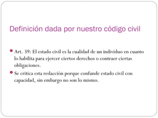 Definición dada por nuestro código civil
Art. 39: El estado civil es la cualidad de un individuo en cuanto
lo habilita para ejercer ciertos derechos o contraer ciertas
obligaciones.
Se critica esta redacción porque confunde estado civil con
capacidad, sin embargo no son lo mismo.
 