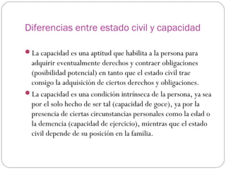 Diferencias entre estado civil y capacidad
La capacidad es una aptitud que habilita a la persona para
adquirir eventualmente derechos y contraer obligaciones
(posibilidad potencial) en tanto que el estado civil trae
consigo la adquisición de ciertos derechos y obligaciones.
La capacidad es una condición intrínseca de la persona, ya sea
por el solo hecho de ser tal (capacidad de goce), ya por la
presencia de ciertas circunstancias personales como la edad o
la demencia (capacidad de ejercicio), mientras que el estado
civil depende de su posición en la familia.
 