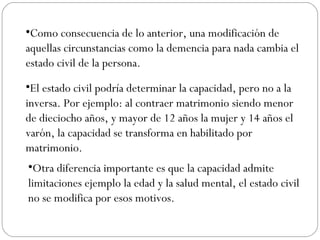 •Como consecuencia de lo anterior, una modificación de
aquellas circunstancias como la demencia para nada cambia el
estado civil de la persona.
•El estado civil podría determinar la capacidad, pero no a la
inversa. Por ejemplo: al contraer matrimonio siendo menor
de dieciocho años, y mayor de 12 años la mujer y 14 años el
varón, la capacidad se transforma en habilitado por
matrimonio.
•Otra diferencia importante es que la capacidad admite
limitaciones ejemplo la edad y la salud mental, el estado civil
no se modifica por esos motivos.
 