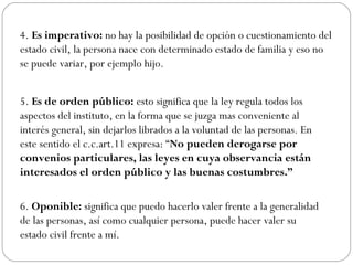 4. Es imperativo: no hay la posibilidad de opción o cuestionamiento del
estado civil, la persona nace con determinado estado de familia y eso no
se puede variar, por ejemplo hijo.
5. Es de orden público: esto significa que la ley regula todos los
aspectos del instituto, en la forma que se juzga mas conveniente al
interés general, sin dejarlos librados a la voluntad de las personas. En
este sentido el c.c.art.11 expresa: “No pueden derogarse por
convenios particulares, las leyes en cuya observancia están
interesados el orden público y las buenas costumbres.”
6. Oponible: significa que puedo hacerlo valer frente a la generalidad
de las personas, así como cualquier persona, puede hacer valer su
estado civil frente a mí.
 