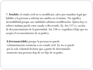 7. Estable: el estado civil no se modificará, salvo por mandato legal que
habilite a la persona a solicitar un cambio en el mismo. No significa
invariabilidad porque sus cualidades admiten modificación. Quien hoy es
soltero mañana puede estar casado o divorciado. Ej. Art.217 cc: acción
de desconocimiento de la paternidad. Art.238 cc: repudio( el hijo que no
acepta el reconocimiento de su padre).
8.Irrenunciable: porque la persona no puede
voluntariamente renunciar a ese estado civil. Ej: no se puede
por la sola voluntad declarar que a partir de determinado
momento una persona deja de ser hijo de su padre.
 