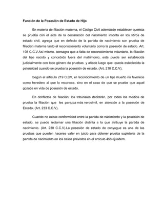 Función de la Posesión de Estado de Hijo
En materia de filiación materna, el Código Civil ademásde establecer queésta
se prueba con el acta de la declaración del nacimiento inscrita en los libros de
estado civil, agrega que en defecto de la partida de nacimiento son prueba de
filiación materna tanto el reconocimiento voluntario como la posesión de estado. Art.
198 C.C.V.Así mismo, consagra que a falta de reconocimiento voluntario, la filiación
del hijo nacido y concebido fuera del matrimonio, esta puede ser establecida
judicialmente con todo género de pruebas y añade luego que: queda establecida la
paternidad cuando se prueba la posesión de estado. (Art. 210 C.C.V).
Según el artículo 219 C.CV, el reconocimiento de un hijo muerto no favorece
como heredero al que lo reconoce, sino en el caso de que se pruebe que aquel
gozaba en vida de posesión de estado.
En conflictos de filiación, los tribunales decidirán, por todos los medios de
prueba la filiación que les parezca más verosímil, en atención a la posesión de
Estado. (Art. 233 C.C.V).
Cuando no exista conformidad entre la partida de nacimiento y la posesión de
estado, se puede reclamar una filiación distinta a la que atribuye la partida de
nacimiento. (Art. 230 C.C.V).La posesión de estado de conyugue es una de las
pruebas que pueden hacerse valer en juicio para obtener prueba supletoria de la
partida de nacimiento en los casos previstos en el artículo 458 ejusdem.
 