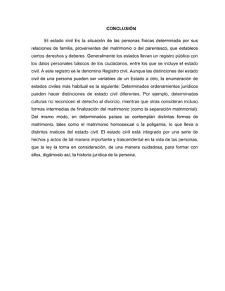 CONCLUSIÓN
El estado civil Es la situación de las personas físicas determinada por sus
relaciones de familia, provenientes del matrimonio o del parentesco, que establece
ciertos derechos y deberes .Generalmente los estados llevan un registro público con
los datos personales básicos de los ciudadanos, entre los que se incluye el estado
civil. A este registro se le denomina Registro civil. Aunque las distinciones del estado
civil de una persona pueden ser variables de un Estado a otro, la enumeración de
estados civiles más habitual es la siguiente: Determinados ordenamientos jurídicos
pueden hacer distinciones de estado civil diferentes. Por ejemplo, determinadas
culturas no reconocen el derecho al divorcio, mientras que otras consideran incluso
formas intermedias de finalización del matrimonio (como la separación matrimonial).
Del mismo modo, en determinados países se contemplan distintas formas de
matrimonio, tales como el matrimonio homosexual o la poligamia, lo que lleva a
distintos matices del estado civil. El estado civil está integrado por una serie de
hechos y actos de tal manera importante y trascendental en la vida de las personas,
que la ley la toma en consideración, de una manera cuidadosa, para formar con
ellos, digámoslo así, la historia jurídica de la persona.
 
