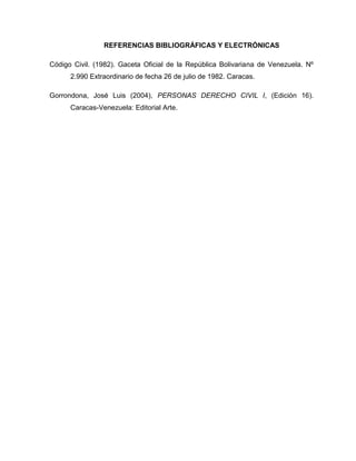 REFERENCIAS BIBLIOGRÁFICAS Y ELECTRÓNICAS
Código Civil. (1982). Gaceta Oficial de la República Bolivariana de Venezuela. Nº
2.990 Extraordinario de fecha 26 de julio de 1982. Caracas.
Gorrondona, José Luis (2004), PERSONAS DERECHO CIVIL I, (Edición 16).
Caracas-Venezuela: Editorial Arte.
 