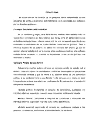 ESTADO CIVIL
El estado civil es la situación de las personas físicas determinada por sus
relaciones de familia, provenientes del matrimonio o del parentesco, que establece
ciertos derechos y deberes.
Concepto Amplísimo del Estado Civil
En un sentido muy amplio parte de la doctrina moderna llama estado civil a las
cualidades o condiciones de las personas que la ley toma en consideración para
atribuirles efectos jurídicos, y llama estado civil de una persona al conjunto de sus
cualidades o condiciones de las cuales derivan consecuencias jurídicas. Pero la
inmensa mayoría de los autores no admite un concepto tan amplio, ya que se
resisten a llamar estado civil, por lo menos, a las condiciones relativas a la profesión
u oficio de las personas, no obstante las importantes consecuencias jurídicas que
derivan de la misma.
Concepto Amplio de Estado Civil
Actualmente muchos autores ofrecen un concepto amplio de estado civil al
definirlo como el conjunto de condiciones o cualidades de una persona que produce
consecuencias jurídicas y que se refiere a su posición dentro de una comunidad
política, a su condición frente a una familia y a la persona en sí misma es decir
independientemente de sus relaciones con los demás. En este sentido el estado civil
comprende tres estados:
Estado político: Comprende el conjunto de condiciones, cualidades del
individuo relativo a su posición respecto a una comunidad política determinada.
Estado familiar: Comprende el conjunto de condiciones o cualidades del
individuo relativo a su posición respecto a una familia determinada.
Estado personal: comprende el conjunto de condiciones relativas a las
personas consideradas en sí misma, abstracción hecha de las demás.
 