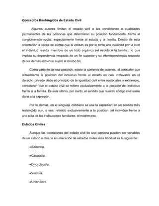 Conceptos Restringidos de Estado Civil
Algunos autores limitan el estado civil a las condiciones o cualidades
permanentes de las personas que determinan su posición fundamental frente al
conglomerado social, especialmente frente al estado y la familia. Dentro de esta
orientación a veces se afirma que el estado es por lo tanto una cualidad por la cual
el individuo resulta miembro de un todo orgánico (el estado o la familia), lo que
implica su dependencia respecto de un fin superior y su interdependencia respecto
de los demás individuo sujeto al mismo fin.
Como variante de esa posición, existe la corriente de quienes, al constatar que
actualmente la posición del individuo frente al estado es casi irrelevante en el
derecho privado dado el principio de la igualdad civil entre nacionales y extranjero,
consideran que el estado civil se refiere exclusivamente a la posición del individuo
frente a la familia. Es este último, por cierto, el sentido que nuestro código civil suele
darle a la expresión.
Por lo demás, en el lenguaje cotidiano se usa la expresión en un sentido más
restringido aun, o sea, referido exclusivamente a la posición del individuo frente a
una sola de las instituciones familiares: el matrimonio.
Estados Civiles
Aunque las distinciones del estado civil de una persona pueden ser variables
de un estado a otro, la enumeración de estados civiles más habitual es la siguiente:
Soltero/a.
Casado/a.
Divorciado/a.
Viudo/a.
Unión libre.
 