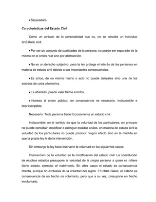 Separado/a.
Características del Estado Civil
Como un atributo de la personalidad que es, no se concibe un individuo
sinEstado civil.
Por ser un conjunto de cualidades de la persona, no puede ser separado de la
misma en el orden real sino por abstracción.
No es un derecho subjetivo, pero la ley protege el interés de las personas en
materia de estado civil debido a sus importantes consecuencias.
Es único, de un mismo hecho o acto no puede derivarse sino uno de los
estados de cada alternativa.
Es absoluto, puede valer frente a todos.
Interesa al orden público, en consecuencia es necesario, indisponible e
imprescriptible.
Necesario: Toda persona tiene forzosamente un estado civil.
Indisponible: en el sentido de que la voluntad de los particulares, en principio
no puede constituir, modificar o extinguir estados civiles, en materia de estado civil la
voluntad de los particulares no puede producir ningún efecto sino en la medida en
que la propia ley le da la intervención.
Sin embargo la ley hace intervenir la voluntad en los siguientes casos:
Intervención de la voluntad en la modificación del estado civil: La constitución
de muchos estados presupone la voluntad de la propia persona a quien se refiere
dicho estado, ejemplo: el matrimonio. En tales casos el estado es consecuencia
directa, aunque no exclusiva de la voluntad del sujeto. En otros casos, el estado es
consecuencia de un hecho no voluntario, pero que a su vez, presupone un hecho
involuntario.
 