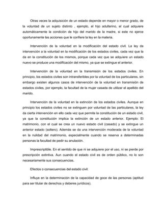Otras veces la adquisición de un estado depende en mayor o menor grado, de
la voluntad de un sujeto distinto , ejemplo, el hijo adulterino, el cual adquiere
automáticamente la condición de hijo del marido de la madre, si este no ejerce
oportunamente las acciones que le confiere la ley en la materia.
Intervención de la voluntad en la modificación del estado civil. La ley da
intervención a la voluntad en la modificación de los estados civiles, cada vez que la
da en la constitución de los mismos, porque cada vez que se adquiere un estado
nuevo se produce una modificación del mismo, ya que se extingue el anterior.
Intervención de la voluntad en la transmisión de los estados civiles. En
principio, los estados civiles son intransferibles por la voluntad de los particulares, sin
embargo existen algunos casos de intervención de la voluntad en transmisión de
estados civiles, por ejemplo, la facultad de la mujer casada de utilizar el apellido del
marido.
Intervención de la voluntad en la extinción de los estados civiles. Aunque en
principio los estados civiles no se extinguen por voluntad de las particulares, la ley
da cierta intervención en ello cada vez que permite la constitución de un estado civil,
ya que la constitución implica la extinción de un estado anterior. Ejemplo: El
matrimonio, con el cual se crea un nuevo estado civil (casado) y se extingue un
anterior estado (soltero). Además se da una intervención moderada de la voluntad
en la nulidad del matrimonio, especialmente cuando se reserva a determinadas
personas la facultad de pedir su anulación.
Imprescriptible. En el sentido de que ni se adquiere por el uso, ni se pierde por
prescripción extintiva. Aun cuando el estado civil es de orden público, no lo son
necesariamente sus consecuencias.
Efectos o consecuencias del estado civil:
Influye en la determinación de la capacidad de goce de las personas (aptitud
para ser titular de derechos y deberes jurídicos).
 