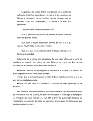 La posesión de estado de hijo se establece por la existencia
suficiente de hechos que indiquen normalmente las relaciones de
filiación y parentesco de un individuo con las personas que se
señalan como sus progenitores y la familia a la que dice
pertenecer.
Los principales entre estos hechos son:
Que la persona haya usado el apellido de quien pretende
tener por padre o madre.
Que éstos le hayan dispensado el trato de hijo, y él, a su
vez, los haya tratado como padre y madre.
Que haya sido reconocido como hijo de tales personas por la
familia o la sociedad.
Fragmento de la norma civil venezolana la cual hace referencia a como se
establece la posesión de estado de hijo. Dejando en claro que los hechos
enumerados se resumen entonces en tres elementos:
Nombre: Consiste en que la persona haya usado el nombre o el apellido de
quien se pretende tener como padre o madre.
Trato: Que el pretendido padre o madre le haya tratado como hijo y el, a su
vez, los haya tratado como tal.
Fama: Es que haya sido reconocido como hijo de tales personas por la
sociedad.
Por último es importante destacar importante destacar, que esta enumeración
es enunciativa, más no taxativa, tal como lo demuestra el texto legal al consagrar:
los principales de estos hechos son. (Art. 214 C.C.V). De igual modo, tampoco es
necesaria la concurrencia de todos los elementos enumerados por la ley para que
exista posesión de estado.
 