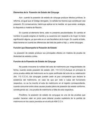 Elementos de la Posesión de Estado del Cónyuge
Aun cuando la posesión de estado de cónyuge produce efectos jurídicos, la
reforma, al igual que el Código derogado, no señala los hechos que constituyen esa
posesión. En consecuencia, habrá que aplicar en la medida en que exista analogía,
lo dispuesto a materia de filiación.
En cuando al elemento fama, este no presenta peculiaridades. En cambio el
nombre no puede exigirse al marido y su ausencia con respecto a la mujer no tiene
significación alguna, ya que este es un uso facultativo de la mujer. En cuanto al trato,
debe tenerse en cuenta las diferencias del trato de padre a hijo, y entre cónyuges.
Función que Desempeña la Posesión de Estado
La posesión de estado produce sus principales efectos en materia de prueba de
titularidad de estados civiles.
Función de la Posesión de Estado de Cónyuge
No puede invocarse la nulidad del acta de matrimonio por irregularidades de
forma, cuando existe posesión de estado. (Art. 114 C.C.V).Aunque en principio la
única prueba válida del matrimonio es la copia certificada del acta de su celebración
(Art. 113 C.C.V), los cónyuges pueden pedir al juez competente que declare la
existencia del matrimonio, en caso de que por dolo o culpa del funcionario
respectivo, no se ha inscrito el acta de matrimonio en el registro correspondiente,
cuando concurran entre otras causas prueba plena de posesión de estado conforme,
constituyendo así, una prueba de matrimonio a falta de acta respectiva.
Porúltimo, la posesión de estado de conyugue es una de las pruebas que
pueden hacerse valer en juicio para obtener prueba supletoria de la partida de
matrimonio en los casos previstos en el artículo 458 C.C.V.
 