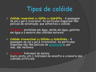 Tipos de colóide
   Colóide reversível ou liófilo ou hidrófilo - A passagem
    de sol a gel é reversível. As partículas dispersas têm
    película de solvatação, que estabiliza o colóide.

    Exemplos: proteínas em água, amido em água, gelatina
    em água e a maioria dos colóides naturais.

   Colóide irreversível ou liófobo ou hidrófobo - A
    passagem de sol a gel é irreversível. As partículas
    dispersas não têm película de solvatação e, por
    isso, são instáveis.

   Exemplos: hidrossol de metais
    (ouro, prata, etc.), hidrossol de enxofre e a maioria dos
    colóides artificiais.
 