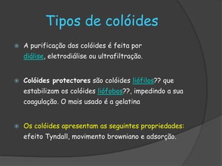 Tipos de colóides
   A purificação dos colóides é feita por
    diálise, eletrodiálise ou ultrafiltração.


   Colóides protectores são colóides liófilos?? que
    estabilizam os colóides liófobos??, impedindo a sua
    coagulação. O mais usado é a gelatina


   Os colóides apresentam as seguintes propriedades:
    efeito Tyndall, movimento browniano e adsorção.
 