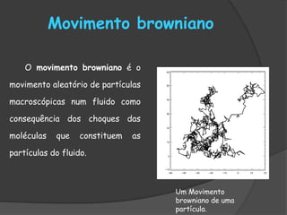 Movimento browniano

    O movimento browniano é o

movimento aleatório de partículas

macroscópicas num fluido como

consequência dos choques das

moléculas   que    constituem   as

partículas do fluido.



                                     Um Movimento
                                     browniano de uma
                                     partícula.
 