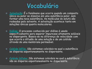 Vocabulário
   Solvatação: É o fenómeno que ocorre quando um composto
    iónico ou polar se dissolve em uma substância polar, sem
    formar uma nova substância. As moléculas do soluto são
    rodeadas pelo solvente. A solvatação acontece tanto em
    soluções iónicas quanto moleculares.

   Diálise: O processo conhecido por diálise é usado
    especificamente para separar impurezas altamente solúveis
    no dispergente. Baseia-se na diferença de velocidade com
    que ocorre a difusão de uma solução e de um colóide
    através de uma membrana permeável.

   Colóide liófilo: São sistemas coloidais na qual a substância
    se dispersa espontaneamente no dispersante.

   Colóide liófobo: São sistemas coloidais na qual a substância
    não se dispersa espontaneamente no dispersante.
 