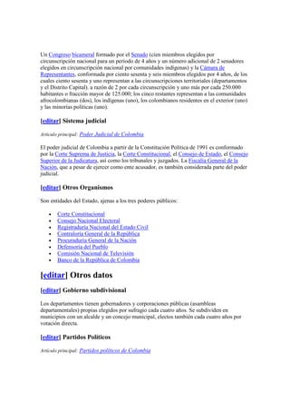 Un Congreso bicameral formado por el Senado (cien miembros elegidos por
circunscripción nacional para un período de 4 años y un número adicional de 2 senadores
elegidos en circunscripción nacional por comunidades indígenas) y la Cámara de
Representantes, conformada por ciento sesenta y seis miembros elegidos por 4 años, de los
cuales ciento sesenta y uno representan a las circunscripciones territoriales (departamentos
y el Distrito Capital). a razón de 2 por cada circunscripción y uno más por cada 250.000
habitantes o fracción mayor de 125.000; los cinco restantes representan a las comunidades
afrocolombianas (dos), los indígenas (uno), los colombianos residentes en el exterior (uno)
y las minorías políticas (uno).
[editar] Sistema judicial
Artículo principal: Poder Judicial de Colombia
El poder judicial de Colombia a partir de la Constitución Política de 1991 es conformado
por la Corte Suprema de Justicia, la Corte Constitucional, el Consejo de Estado, el Consejo
Superior de la Judicatura, así como los tribunales y juzgados. La Fiscalía General de la
Nación, que a pesar de ejercer como ente acusador, es también considerada parte del poder
judicial.
[editar] Otros Organismos
Son entidades del Estado, ajenas a los tres poderes públicos:
• Corte Constitucional
• Consejo Nacional Electoral
• Registraduría Nacional del Estado Civil
• Contraloría General de la República
• Procuraduría General de la Nación
• Defensoría del Pueblo
• Comisión Nacional de Televisión
• Banco de la República de Colombia
[editar] Otros datos
[editar] Gobierno subdivisional
Los departamentos tienen gobernadores y corporaciones públicas (asambleas
departamentales) propias elegidos por sufragio cada cuatro años. Se subdividen en
municipios con un alcalde y un concejo municipal, electos también cada cuatro años por
votación directa.
[editar] Partidos Políticos
Artículo principal: Partidos políticos de Colombia
 