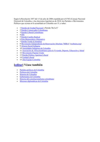 Según la Resolución 1057 del 13 de julio de 2006 expedida por el CNE (Consejo Nacional
Electoral de Colombia, y las elecciones legislativas de 2010, los Partidos o Movimientos
Políticos que existen en la actualidad en Colombia son 15, a saber:
• 1 Partido de Unidad Nacional o Partido 'De la U'
• 2 Partido Conservador Colombiano
• 3 Partido Liberal Colombiano
• 4 PIN
• 5 Partido Cambio Radical
• 6 Polo Democrático Alternativo
• 7 Partido Verde (Colombia)
• 8 Movimiento Independiente de Renovación Absoluta "MIRA" (webmira.org)
• 9 Alianza Social Indígena
• 10 Autoridades Indígenas de Colombia
• 11 Asociación de Afrocolombianos para la Vivienda, Deporte, Educación y Salud
• 12 Movimiento Popular Unido
• 13 Partido Político Apertura Liberal
• 14 Unidad Liberal
• 15 Alas Equipo Colombia
[editar] Véase también
• Partidos políticos de Colombia
• Políticos de Colombia
• Historia de Colombia
• Gobernantes de Colombia
• Historia del constitucionalismo colombiano
• Misiones diplomáticas de Colombia
 