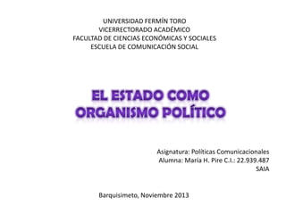 UNIVERSIDAD FERMÍN TORO
VICERRECTORADO ACADÉMICO
FACULTAD DE CIENCIAS ECONÓMICAS Y SOCIALES
ESCUELA DE COMUNICACIÓN SOCIAL

Asignatura: Políticas Comunicacionales
Alumna: María H. Pire C.I.: 22.939.487
SAIA

Barquisimeto, Noviembre 2013

 