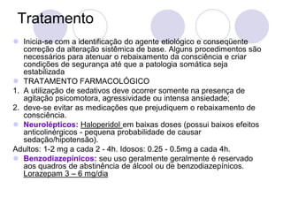Tratamento
 Inicia-se com a identificação do agente etiológico e conseqüente
correção da alteração sistêmica de base. Alguns procedimentos são
necessários para atenuar o rebaixamento da consciência e criar
condições de segurança até que a patologia somática seja
estabilizada
 TRATAMENTO FARMACOLÓGICO
1. A utilização de sedativos deve ocorrer somente na presença de
agitação psicomotora, agressividade ou intensa ansiedade;
2. deve-se evitar as medicações que prejudiquem o rebaixamento de
consciência.
 Neurolépticos: Haloperidol em baixas doses (possui baixos efeitos
anticolinérgicos - pequena probabilidade de causar
sedação/hipotensão).
Adultos: 1-2 mg a cada 2 - 4h. Idosos: 0.25 - 0.5mg a cada 4h.
 Benzodiazepínicos: seu uso geralmente geralmente é reservado
aos quadros de abstinência de álcool ou de benzodiazepínicos.
Lorazepam 3 – 6 mg/dia
 