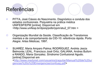 Referências
 PITTA, José Cássio do Nascimento. Diagnóstico e conduta dos
estados confusionais. Psiquiatria na prática médica
UNIFESP/EPM [online]. Disponível em
<http://www.unifesp.br/dpsiq/polbr/ppm/atu2_07.htm >
 Organização Mundial da Saúde. Classificação de Transtornos
mentais e de comportamento da CID-10: referência rápida. Porto
Alegre: Artes Médicas; 1997.
 SUARÈZ, Maria Amparo Palma; RODRÌGUEZ, Andrés Jesús
Belmonte; LEAL, Francisco José Ortiz; GALIANA, Andres Buforn
e RANDO, Maria Gonzalez. Síndrome Confusional Agudo.
[online] Disponível em
<http://www.medynet.com/usuarios/jraguilar/Manual%20de%20ur
gencias%20y%20Emergencias/confuag.pdf>
 