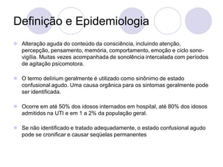 Definição e Epidemiologia
 Alteração aguda do conteúdo da consciência, incluindo atenção,
percepção, pensamento, memória, comportamento, emoção e ciclo sono-
vigília. Muitas vezes acompanhada de sonolência intercalada com períodos
de agitação psicomotora.
 O termo delírium geralmente é utilizado como sinônimo de estado
confusional agudo. Uma causa orgânica para os sintomas geralmente pode
ser identificada.
 Ocorre em até 50% dos idosos internados em hospital, até 80% dos idosos
admitidos na UTI e em 1 a 2% da população geral.
 Se não identificado e tratado adequadamente, o estado confusional agudo
pode se cronificar e causar seqüelas permanentes
 