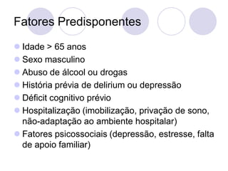 Fatores Predisponentes
 Idade > 65 anos
 Sexo masculino
 Abuso de álcool ou drogas
 História prévia de delirium ou depressão
 Déficit cognitivo prévio
 Hospitalização (imobilização, privação de sono,
não-adaptação ao ambiente hospitalar)
 Fatores psicossociais (depressão, estresse, falta
de apoio familiar)
 