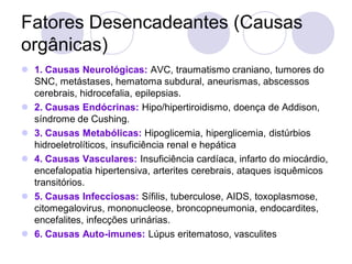 Fatores Desencadeantes (Causas
orgânicas)
 1. Causas Neurológicas: AVC, traumatismo craniano, tumores do
SNC, metástases, hematoma subdural, aneurismas, abscessos
cerebrais, hidrocefalia, epilepsias.
 2. Causas Endócrinas: Hipo/hipertiroidismo, doença de Addison,
síndrome de Cushing.
 3. Causas Metabólicas: Hipoglicemia, hiperglicemia, distúrbios
hidroeletrolíticos, insuficiência renal e hepática
 4. Causas Vasculares: Insuficiência cardíaca, infarto do miocárdio,
encefalopatia hipertensiva, arterites cerebrais, ataques isquêmicos
transitórios.
 5. Causas Infecciosas: Sífilis, tuberculose, AIDS, toxoplasmose,
citomegalovirus, mononucleose, broncopneumonia, endocardites,
encefalites, infecções urinárias.
 6. Causas Auto-imunes: Lúpus eritematoso, vasculites
 