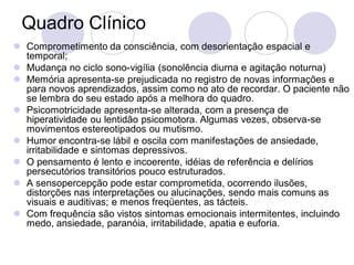 Quadro Clínico
 Comprometimento da consciência, com desorientação espacial e
temporal;
 Mudança no ciclo sono-vigília (sonolência diurna e agitação noturna)
 Memória apresenta-se prejudicada no registro de novas informações e
para novos aprendizados, assim como no ato de recordar. O paciente não
se lembra do seu estado após a melhora do quadro.
 Psicomotricidade apresenta-se alterada, com a presença de
hiperatividade ou lentidão psicomotora. Algumas vezes, observa-se
movimentos estereotipados ou mutismo.
 Humor encontra-se lábil e oscila com manifestações de ansiedade,
irritabilidade e sintomas depressivos.
 O pensamento é lento e incoerente, idéias de referência e delírios
persecutórios transitórios pouco estruturados.
 A sensopercepção pode estar comprometida, ocorrendo ilusões,
distorções nas interpretações ou alucinações, sendo mais comuns as
visuais e auditivas; e menos freqüentes, as tácteis.
 Com frequência são vistos sintomas emocionais intermitentes, incluindo
medo, ansiedade, paranóia, irritabilidade, apatia e euforia.
 