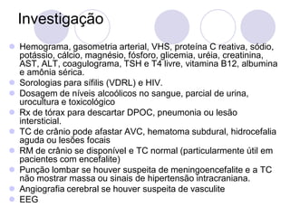 Investigação
 Hemograma, gasometria arterial, VHS, proteína C reativa, sódio,
potássio, cálcio, magnésio, fósforo, glicemia, uréia, creatinina,
AST, ALT, coagulograma, TSH e T4 livre, vitamina B12, albumina
e amônia sérica.
 Sorologias para sífilis (VDRL) e HIV.
 Dosagem de níveis alcoólicos no sangue, parcial de urina,
urocultura e toxicológico
 Rx de tórax para descartar DPOC, pneumonia ou lesão
intersticial.
 TC de crânio pode afastar AVC, hematoma subdural, hidrocefalia
aguda ou lesões focais
 RM de crânio se disponível e TC normal (particularmente útil em
pacientes com encefalite)
 Punção lombar se houver suspeita de meningoencefalite e a TC
não mostrar massa ou sinais de hipertensão intracraniana.
 Angiografia cerebral se houver suspeita de vasculite
 EEG
 