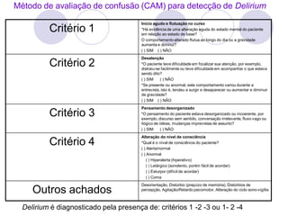 Método de avaliação de confusão (CAM) para detecção de Delirium
Critério 1
Início agudo e flutuação no curso
*Há evidência de uma alteração aguda do estado mental do paciente
em relação ao estado de base?
O comportamento alterado flutua ao longo do dia ou a gravidade
aumenta e diminui?
( ) SIM ( ) NÂO
Critério 2
Desatenção
*O paciente teve dificuldade em focalizar sua atenção, por exemplo,
distraiu-se facilmente ou teve dificuldade em acompanhar o que estava
sendo dito?
( ) SIM ( ) NÃO
*Se presente ou anormal, este comportamento variou durante a
entrevista, isto é, tendeu a surgir e desaparecer ou aumentar e diminuir
de gravidade?
( ) SIM ( ) NÃO
Critério 3
Pensamento desorganizado
*O pensamento do paciente estava desorganizado ou incoerente, por
exemplo, discurso sem sentido, conversação irrelevante, fluxo vago ou
ilógico de idéias, mudanças imprevistas de assunto?
( ) SIM ( ) NÃO
Critério 4
Alteração do nível de consciência
*Qual é o nível de consciência do paciente?
( ) Alerta/normal
( ) Anormal
( ) Hiperalerta (hiperativo)
( ) Letárgico (sonolento, porém fácil de acordar)
( ) Esturpor (difícil de acordar)
( ) Coma
Outros achados
Desorientação, Distúrbio (prejuízo de memória), Distúrbios de
percepção, Agitação/Retardo psicomotor, Alteração do ciclo sono-vigília
Delirium é diagnosticado pela presença de: critérios 1 -2 -3 ou 1- 2 -4
 