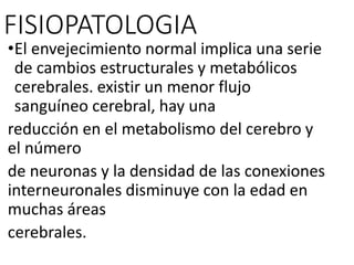 FISIOPATOLOGIA
•El envejecimiento normal implica una serie
de cambios estructurales y metabólicos
cerebrales. existir un menor flujo
sanguíneo cerebral, hay una
reducción en el metabolismo del cerebro y
el número
de neuronas y la densidad de las conexiones
interneuronales disminuye con la edad en
muchas áreas
cerebrales.
 
