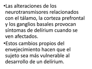 •Las alteraciones de los
neurotransmisores relacionados
con el tálamo, la corteza prefrontal
y los ganglios basales provocan
síntomas de delírium cuando se
ven afectados.
•Estos cambios propios del
envejecimiento hacen que el
sujeto sea más vulnerable al
desarrollo de un delírium.
 