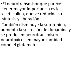 •El neurotransmisor que parece
tener mayor importancia es la
acetilcolina, que ve reducida su
síntesis y liberación
También disminuye la serotonina,
aumenta la secreción de dopamina y
se producen neurotransmisores
neurotóxicos en mayor cantidad
como el glutamato.
 