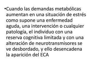 •Cuando las demandas metabólicas
aumentan en una situación de estrés
como supone una enfermedad
aguda, una intervención o cualquier
patología, el individuo con una
reserva cognitiva limitada y con una
alteración de neurotransmisores se
ve desbordado, y ello desencadena
la aparición del ECA
 
