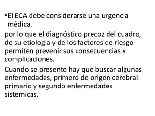 •El ECA debe considerarse una urgencia
médica,
por lo que el diagnóstico precoz del cuadro,
de su etiología y de los factores de riesgo
permiten prevenir sus consecuencias y
complicaciones.
Cuando se presente hay que buscar algunas
enfermedades, primero de origen cerebral
primario y segundo enfermedades
sistemicas.
 