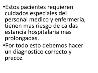 •Estos pacientes requieren
cuidados especiales del
personal medico y enfermeria,
tienen mas riesgo de caidas
estancia hospitalaria mas
prolongadas.
•Por todo esto debemos hacer
un diagnostico correcto y
precoz.
 