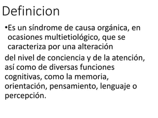 Definicion
•Es un síndrome de causa orgánica, en
ocasiones multietiológico, que se
caracteriza por una alteración
del nivel de conciencia y de la atención,
así como de diversas funciones
cognitivas, como la memoria,
orientación, pensamiento, lenguaje o
percepción.
 