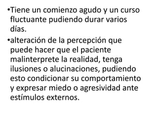 •Tiene un comienzo agudo y un curso
fluctuante pudiendo durar varios
días.
•alteración de la percepción que
puede hacer que el paciente
malinterprete la realidad, tenga
ilusiones o alucinaciones, pudiendo
esto condicionar su comportamiento
y expresar miedo o agresividad ante
estímulos externos.
 