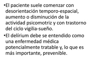 •El paciente suele comenzar con
desorientación temporo-espacial,
aumento o disminución de la
actividad psicomotriz y con trastorno
del ciclo vigilia-sueño.
•El delírium debe se entendido como
una enfermedad médica
potencialmente tratable y, lo que es
más importante, prevenible.
 