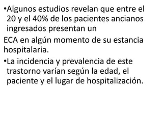 •Algunos estudios revelan que entre el
20 y el 40% de los pacientes ancianos
ingresados presentan un
ECA en algún momento de su estancia
hospitalaria.
•La incidencia y prevalencia de este
trastorno varían según la edad, el
paciente y el lugar de hospitalización.
 