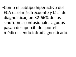 •Como el subtipo hiperactivo del
ECA es el más frecuente y fácil de
diagnosticar, un 32-66% de los
síndromes confusionales agudos
pasan desapercibidos por el
médico siendo infradiagnosticado.
 