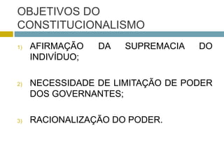 OBJETIVOS DO
CONSTITUCIONALISMO
1) AFIRMAÇÃO DA SUPREMACIA DO
INDIVÍDUO;
2) NECESSIDADE DE LIMITAÇÃO DE PODER
DOS GOVERNANTES;
3) RACIONALIZAÇÃO DO PODER.
 