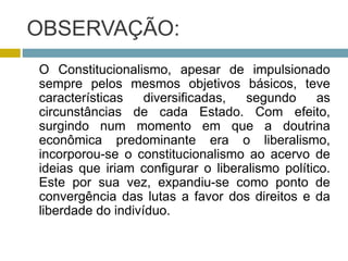 OBSERVAÇÃO:
O Constitucionalismo, apesar de impulsionado
sempre pelos mesmos objetivos básicos, teve
características diversificadas, segundo as
circunstâncias de cada Estado. Com efeito,
surgindo num momento em que a doutrina
econômica predominante era o liberalismo,
incorporou-se o constitucionalismo ao acervo de
ideias que iriam configurar o liberalismo político.
Este por sua vez, expandiu-se como ponto de
convergência das lutas a favor dos direitos e da
liberdade do indivíduo.
 
